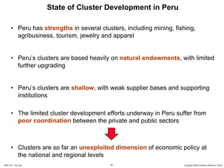 State of Cluster Development in Peru

       • Peru has strengths in several clusters, including mining, fishing,
         agribusiness, tourism, jewelry and apparel


       • Peru’s clusters are based heavily on natural endowments, with limited
         further upgrading


       • Peru’s clusters are shallow, with weak supplier bases and supporting
         institutions

       • The limited cluster development efforts underway in Peru suffer from
         poor coordination between the private and public sectors



       • Clusters are so far an unexploited dimension of economic policy at
         the national and regional levels
20091130 – Peru.ppt                        41                         Copyright 2009 © Professor Michael E. Porter
 