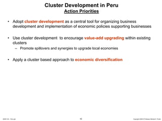 Cluster Development in Peru
                                               Action Priorities

       • Adopt cluster development as a central tool for organizing business
         development and implementation of economic policies supporting businesses

       • Use cluster development to encourage value-add upgrading within existing
         clusters
                  – Promote spillovers and synergies to upgrade local economies


       • Apply a cluster based approach to economic diversification




20091130 – Peru.ppt                                     42                        Copyright 2009 © Professor Michael E. Porter
 