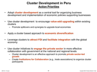 Cluster Development in Peru
                                                Action Priorities

       • Adopt cluster development as a central tool for organizing business
         development and implementation of economic policies supporting businesses

       • Use cluster development to encourage value-add upgrading within existing
         clusters
                  – Promote spillovers and synergies to upgrade local economies

       • Apply a cluster based approach to economic diversification

       • Leverage clusters to attract FDI and facilitate integration with the global
         economy

       • Use cluster initiatives to engage the private sector in more effective
         collaboration with government at the national and regional levels
                  – Cluster development is an effective approach to promote private sector-led
                    growth
                  – Create Institutions for Collaboration (e.g., trade associations) to organize cluster
                    participants



20091130 – Peru.ppt                                       44                                Copyright 2009 © Professor Michael E. Porter
 