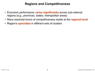 Regions and Competitiveness

       • Economic performance varies significantly across sub-national
         regions (e.g., provinces, states, metropolitan areas)
       • Many essential levers of competitiveness reside at the regional level
       • Region’s specialize in different sets of clusters




20091130 – Peru.ppt                         46                       Copyright 2009 © Professor Michael E. Porter
 