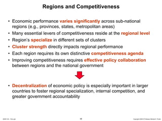 Regions and Competitiveness

       • Economic performance varies significantly across sub-national
         regions (e.g., provinces, states, metropolitan areas)
       • Many essential levers of competitiveness reside at the regional level
       • Region’s specialize in different sets of clusters
       • Cluster strength directly impacts regional performance
       • Each region requires its own distinctive competitiveness agenda
       • Improving competitiveness requires effective policy collaboration
         between regions and the national government



       • Decentralization of economic policy is especially important in larger
         countries to foster regional specialization, internal competition, and
         greater government accountability



20091130 – Peru.ppt                         48                         Copyright 2009 © Professor Michael E. Porter
 
