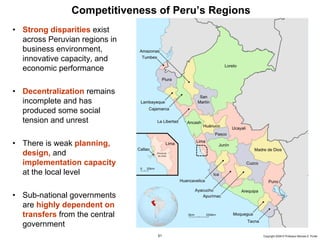 Competitiveness of Peru’s Regions
     • Strong disparities exist
       across Peruvian regions in
       business environment,
       innovative capacity, and
       economic performance

     • Decentralization remains
       incomplete and has
       produced some social
       tension and unrest

     • There is weak planning,
       design, and
       implementation capacity
       at the local level

     • Sub-national governments
       are highly dependent on
       transfers from the central
       government
20091130 – Peru.ppt                  51                   Copyright 2009 © Professor Michael E. Porter
 