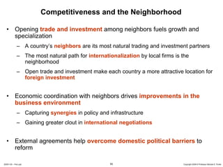 Competitiveness and the Neighborhood

  • Opening trade and investment among neighbors fuels growth and
    specialization
             – A country’s neighbors are its most natural trading and investment partners
             – The most natural path for internationalization by local firms is the
               neighborhood
             – Open trade and investment make each country a more attractive location for
               foreign investment


  • Economic coordination with neighbors drives improvements in the
    business environment
             – Capturing synergies in policy and infrastructure
             – Gaining greater clout in international negotiations


  • External agreements help overcome domestic political barriers to
    reform

20091130 – Peru.ppt                               55                            Copyright 2009 © Professor Michael E. Porter
 