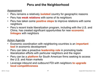 Peru and the Neighborhood
              Assessment
              • Peru remains a relatively isolated country for geographic reasons
              • Peru has weak relations with some of its neighbors
              • Peru has taken some positive steps to improve relations with some
                neighbors
              • Peru’s recent trade liberalization program, including with the U.S. and
                China, has created significant opportunities for new economic
                linkages with neighbors

              Action Agenda
              • Economic coordination with neighboring countries is an important
                tool in economic development
              • Peru can take a proactive leadership role in promoting trade
                liberalization efforts with particular neighbors and the region
              • Peru can be a platform for South American firms seeking to access
                the U.S. and Asian markets
              • Leverage inbound and outbound FDI with neighbors to upgrade
                local competitiveness
20091130 – Peru.ppt                             57                         Copyright 2009 © Professor Michael E. Porter
 