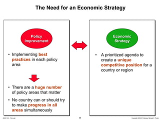 The Need for an Economic Strategy




                         Policy                          Economic
                      Improvement                         Strategy


        • Implementing best                    •   A prioritized agenda to
          practices in each policy                 create a unique
          area                                     competitive position for a
                                                   country or region



        • There are a huge number
          of policy areas that matter
        • No country can or should try
          to make progress in all
          areas simultaneously
20091130 – Peru.ppt                      58                          Copyright 2009 © Professor Michael E. Porter
 