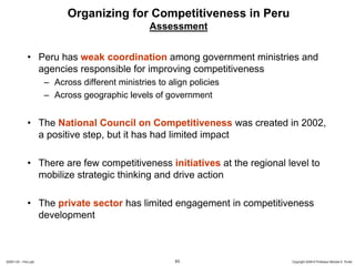 Organizing for Competitiveness in Peru
                                                  Assessment


              • Peru has weak coordination among government ministries and
                agencies responsible for improving competitiveness
                      – Across different ministries to align policies
                      – Across geographic levels of government


              • The National Council on Competitiveness was created in 2002,
                a positive step, but it has had limited impact

              • There are few competitiveness initiatives at the regional level to
                mobilize strategic thinking and drive action

              • The private sector has limited engagement in competitiveness
                development



20091130 – Peru.ppt                                      63                Copyright 2009 © Professor Michael E. Porter
 