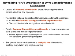 Revitalizing Peru’s Organization to Drive Competitiveness
                                              Action Agenda
      • Create an effective coordination structure within government
        across ministries and agencies

      • Restart the National Council on Competitiveness to build consensus
        on an overall economic strategy and track implementation
                  – The council will require strong private sector leadership


      • Create Regional Competitiveness Councils to drive consensus on
        state plans and monitor implementation
                  – Involve representatives from the private, public and academic sectors as
                    well as federal government participation


      • The private sector must assume a catalytic role in economic
        strategy formulation and implementation



20091130 – Peru.ppt                                   64                           Copyright 2009 © Professor Michael E. Porter
 