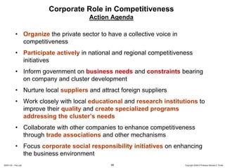 Corporate Role in Competitiveness
                                      Action Agenda

            • Organize the private sector to have a collective voice in
              competitiveness
            • Participate actively in national and regional competitiveness
              initiatives
            • Inform government on business needs and constraints bearing
              on company and cluster development
            • Nurture local suppliers and attract foreign suppliers
            • Work closely with local educational and research institutions to
              improve their quality and create specialized programs
              addressing the cluster’s needs
            • Collaborate with other companies to enhance competitiveness
              through trade associations and other mechanisms
            • Focus corporate social responsibility initiatives on enhancing
              the business environment
20091130 – Peru.ppt                           68                          Copyright 2009 © Professor Michael E. Porter
 