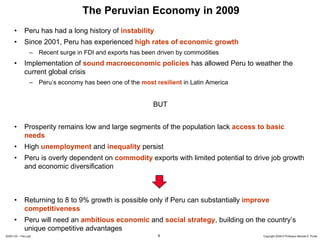 The Peruvian Economy in 2009
      •       Peru has had a long history of instability
      •       Since 2001, Peru has experienced high rates of economic growth
                 – Recent surge in FDI and exports has been driven by commodities
      •       Implementation of sound macroeconomic policies has allowed Peru to weather the
              current global crisis
                 – Peru’s economy has been one of the most resilient in Latin America


                                                           BUT


      •       Prosperity remains low and large segments of the population lack access to basic
              needs
      •       High unemployment and inequality persist
      •       Peru is overly dependent on commodity exports with limited potential to drive job growth
              and economic diversification



      •       Returning to 8 to 9% growth is possible only if Peru can substantially improve
              competitiveness
      •       Peru will need an ambitious economic and social strategy, building on the country’s
              unique competitive advantages
20091130 – Peru.ppt                                          9                            Copyright 2009 © Professor Michael E. Porter
 