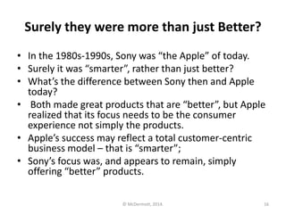 Surely they were more than just Better?
• In the 1980s-1990s, Sony was “the Apple” of today.
• Surely it was “smarter”, rather than just better?
• What’s the difference between Sony then and Apple
today?
• Both made great products that are “better”, but Apple
realized that its focus needs to be the consumer
experience not simply the products.
• Apple’s success may reflect a total customer-centric
business model – that is “smarter”;
• Sony’s focus was, and appears to remain, simply
offering “better” products.
© McDermott, 2014.

16

 