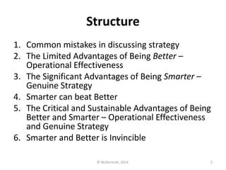 Structure
1. Common mistakes in discussing strategy
2. The Limited Advantages of Being Better –
Operational Effectiveness
3. The Significant Advantages of Being Smarter –
Genuine Strategy
4. Smarter can beat Better
5. The Critical and Sustainable Advantages of Being
Better and Smarter – Operational Effectiveness
and Genuine Strategy
6. Smarter and Better is Invincible
© McDermott, 2014.

2

 