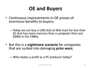 OE and Buyers
• Continuous improvements in OE proves of
enormous benefits to buyers;
– Today we can buy a USB stick at Wal-mart for less than
$5 that has more memory than a computer that cost
$000s in the 1980s;

• But this is a nightmare scenario for companies
that are sucked into damaging price wars;
– Who makes a profit as a PC producer today?
© McDermott, 2014.

23

 