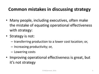Common mistakes in discussing strategy
• Many people, including executives, often make
the mistake of equating operational effectiveness
with strategy:
• Strategy is not:
– transferring production to a lower cost location; or,
– Increasing productivity; or,
– Lowering costs

• Improving operational effectiveness is great, but
it’s not strategy
© McDermott, 2014.

3

 