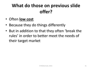 What do those on previous slide
offer?
• Often low cost
• Because they do things differently
• But in addition to that they often ‘break the
rules’ in order to better meet the needs of
their target market

© McDermott, 2014.

31

 