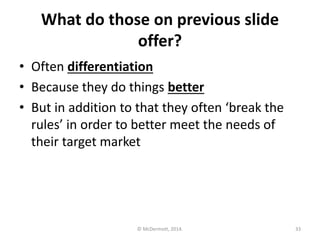 What do those on previous slide
offer?
• Often differentiation
• Because they do things better
• But in addition to that they often ‘break the
rules’ in order to better meet the needs of
their target market

© McDermott, 2014.

33

 