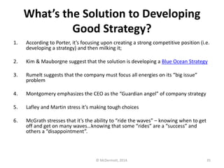 What’s the Solution to Developing
Good Strategy?
1.

According to Porter, it’s focusing upon creating a strong competitive position (i.e.
developing a strategy) and then milking it;

2.

Kim & Mauborgne suggest that the solution is developing a Blue Ocean Strategy

3.

Rumelt suggests that the company must focus all energies on its “big issue”
problem

4.

Montgomery emphasizes the CEO as the “Guardian angel” of company strategy

5.

Lafley and Martin stress it’s making tough choices

6.

McGrath stresses that it’s the ability to “ride the waves” – knowing when to get
off and get on many waves…knowing that some “rides” are a “success” and
others a “disappointment”.

© McDermott, 2014.

35

 