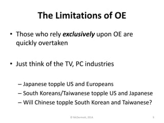 The Limitations of OE
• Those who rely exclusively upon OE are
quickly overtaken
• Just think of the TV, PC industries
– Japanese topple US and Europeans
– South Koreans/Taiwanese topple US and Japanese
– Will Chinese topple South Korean and Taiwanese?
© McDermott, 2014.

9

 