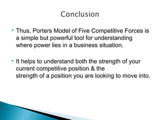    Thus, Porters Model of Five Competitive Forces is
    a simple but powerful tool for understanding
    where power lies in a business situation.

   It helps to understand both the strength of your
    current competitive position & the
    strength of a position you are looking to move into.
 