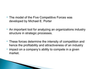    The model of the Five Competitive Forces was
    developed by Michael E. Porter

   An important tool for analyzing an organizations industry
    structure in strategic processes.

   These forces determine the intensity of competition and
    hence the profitability and attractiveness of an industry
   impact on a company’s ability to compete in a given
    market.
 