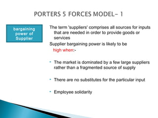 bargaining   The term 'suppliers' comprises all sources for inputs
 power of      that are needed in order to provide goods or
 Supplier      services
             Supplier bargaining power is likely to be
              high when:-

                The market is dominated by a few large suppliers
                 rather than a fragmented source of supply

                There are no substitutes for the particular input

                Employee solidarity
 