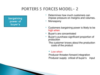    Determines how much customers can
bargaining       impose pressure on margins and volumes.
 power of       Monospony
  buyer’s
                Customers bargaining power is likely to be
                 high when
                Buyer’s are concentrated
                Buyer’s purchase significant proportion of
                 production
                 The customer knows about the production
                    costs of the product

                  Low when
                 Producer threaten forward integration
                 Producer supply critical of buyer’s input
 