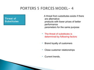A threat from substitutes exists if there
Threat of         are alternative
Substitutes       products with lower prices of better
                  performance
                  parameters for the same purpose

                 The threat of substitutes is
                  determined by following factors

                 Brand loyalty of customers

                 Close customer relationships

                 Current trends.
 