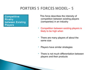 Competitive            This force describes the intensity of
Rivalry                competition between existing players
between Existing       (companies) in an industry
Players
                      Competition between existing players is
                       likely to be high when

                      There are many players of about the
                       same size

                      Players have similar strategies

                      There is not much differentiation between
                       players and their products
 