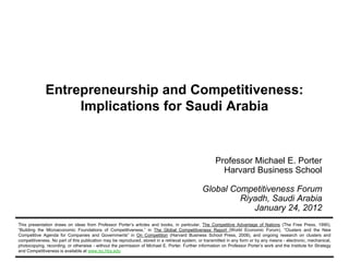 Entrepreneurship and Competitiveness:
                                Implications for Saudi Arabia


                                                                                                              Professor Michael E. Porter
                                                                                                                Harvard Business School

                                                                                                       Global Competitiveness Forum
                                                                                                                Riyadh, Saudi Arabia
                                                                                                                   January 24, 2012
        This presentation draws on ideas from Professor Porter’s articles and books, in particular, The Competitive Advantage of Nations (The Free Press, 1990),
        “Building the Microeconomic Foundations of Competitiveness,” in The Global Competitiveness Report (World Economic Forum), “Clusters and the New
        Competitive Agenda for Companies and Governments” in On Competition (Harvard Business School Press, 2008), and ongoing research on clusters and
        competitiveness. No part of this publication may be reproduced, stored in a retrieval system, or transmitted in any form or by any means - electronic, mechanical,
        photocopying, recording, or otherwise - without the permission of Michael E. Porter. Further information on Professor Porter’s work and the Institute for Strategy
        and Competitiveness is available at www.isc.hbs.edu
20120124 – Saudi Arabia GCF 2012 – FINAL – Prepared by C. Ketels and J. Hudson         1                                                           Copyright 2012 © Professor Michael E. Porter
 