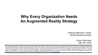 This presentation draws on ideas from Professor Porter’s books and articles, in particular his work with Jim Heppelmann including: “How Smart, Connected Products Are
Transforming Competition” (Harvard Business Review, 2014); “How Smart, Connected Products Are Transforming Companies” (Harvard Business Review, 2015); and
“Why Every Organization Needs an Augmented Reality Strategy” (Harvard Business Review, 2017). No part of this publication may be reproduced, stored in a retrieval
system, or transmitted in any form or by any means—electronic, mechanical, photocopying, recording, or otherwise—without permission. Additional information and
references may be found at the website of the Institute for Strategy and Competitiveness, www.isc.hbs.edu.
Why Every Organization Needs
An Augmented Reality Strategy
Professor Michael E. Porter
Harvard Business School
Porter Prize India
May 30th, 2018
 