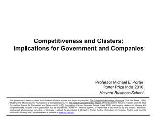 Copyright 2016 © Professor Michael E. Porter120160930 – Porter Prize India – V3
Competitiveness and Clusters:
Implications for Government and Companies
Professor Michael E. Porter
Porter Prize India 2016
Harvard Business School
This presentation draws on ideas from Professor Porter’s articles and books, in particular, The Competitive Advantage of Nations (The Free Press, 1990),
“Building the Microeconomic Foundations of Competitiveness,” in The Global Competitiveness Report (World Economic Forum), “Clusters and the New
Competitive Agenda for Companies and Governments” in On Competition (Harvard Business School Press, 2008), and ongoing research on clusters and
competitiveness. No part of this publication may be reproduced, stored in a retrieval system, or transmitted in any form or by any means - electronic,
mechanical, photocopying, recording, or otherwise - without the permission of Michael E. Porter. Further information on Professor Porter’s work and the
Institute for Strategy and Competitiveness is available at www.isc.hbs.edu
 