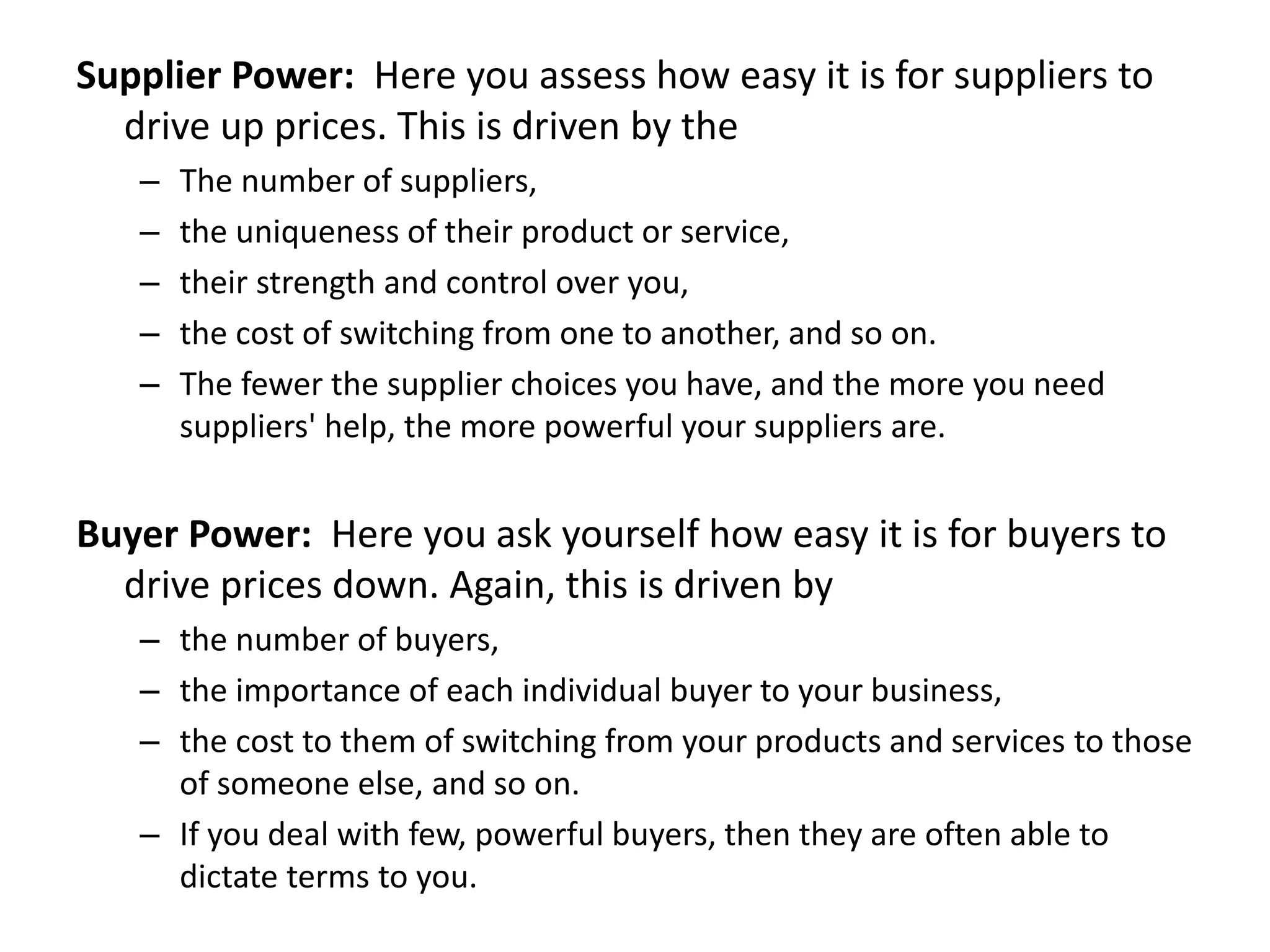 Supplier Power: Here you assess how easy it is for suppliers to
drive up prices. This is driven by the
– The number of suppliers,
– the uniqueness of their product or service,
– their strength and control over you,
– the cost of switching from one to another, and so on.
– The fewer the supplier choices you have, and the more you need
suppliers' help, the more powerful your suppliers are.
Buyer Power: Here you ask yourself how easy it is for buyers to
drive prices down. Again, this is driven by
– the number of buyers,
– the importance of each individual buyer to your business,
– the cost to them of switching from your products and services to those
of someone else, and so on.
– If you deal with few, powerful buyers, then they are often able to
dictate terms to you.
 