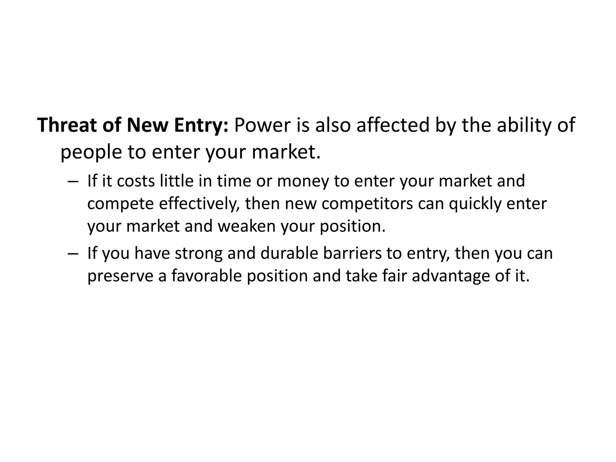 Threat of New Entry: Power is also affected by the ability of
people to enter your market.
– If it costs little in time or money to enter your market and
compete effectively, then new competitors can quickly enter
your market and weaken your position.
– If you have strong and durable barriers to entry, then you can
preserve a favorable position and take fair advantage of it.
 