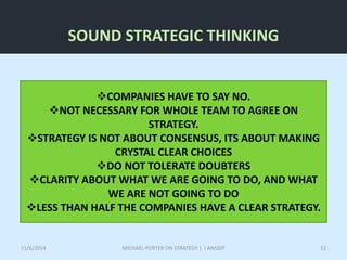 SOUND STRATEGIC THINKING 
COMPANIES HAVE TO SAY NO. 
NOT NECESSARY FOR WHOLE TEAM TO AGREE ON 
STRATEGY. 
STRATEGY IS NOT ABOUT CONSENSUS, ITS ABOUT MAKING 
CRYSTAL CLEAR CHOICES 
DO NOT TOLERATE DOUBTERS 
CLARITY ABOUT WHAT WE ARE GOING TO DO, AND WHAT 
WE ARE NOT GOING TO DO 
LESS THAN HALF THE COMPANIES HAVE A CLEAR STRATEGY. 
11/6/2014 MICHAEL PORTER ON STRATEGY | I ANOOP 12 
 
