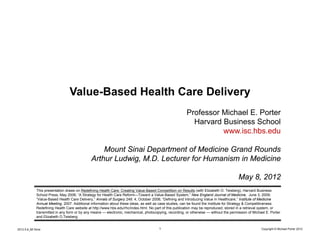 Value-Based Health Care Delivery
                                                                                                         Professor Michael E. Porter
                                                                                                           Harvard Business School
                                                                                                                   www.isc.hbs.edu

                                                   Mount Sinai Department of Medicine Grand Rounds
                                               Arthur Ludwig, M.D. Lecturer for Humanism in Medicine

                                                                                                                                         May 8, 2012
              This presentation draws on Redefining Health Care: Creating Value-Based Competition on Results (with Elizabeth O. Teisberg), Harvard Business
              School Press, May 2006; “A Strategy for Health Care Reform—Toward a Value-Based System,” New England Journal of Medicine, June 3, 2009;
              “Value-Based Health Care Delivery,” Annals of Surgery 248: 4, October 2008; “Defining and Introducing Value in Healthcare,” Institute of Medicine
              Annual Meeting, 2007. Additional information about these ideas, as well as case studies, can be found the Institute for Strategy & Competitiveness
              Redefining Health Care website at http://www.hbs.edu/rhc/index.html. No part of this publication may be reproduced, stored in a retrieval system, or
              transmitted in any form or by any means — electronic, mechanical, photocopying, recording, or otherwise — without the permission of Michael E. Porter
              and Elizabeth O.Teisberg.


2012.5.8_Mt Sinai                                                                       1                                                              Copyright © Michael Porter 2012
 