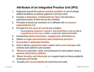 Attributes of an Integrated Practice Unit (IPU)
                    1.   Organized around the patient medical condition or set of closely
                         related conditions (or patient segment in primary care)
                    2.   Involves a dedicated, multidisciplinary team who devotes a
                         significant portion of their time to the condition
                    3.   Providers involved are members of or affiliated with a common
                         organizational unit
                    4.   Provides the full cycle of care for the condition
                          −   Encompassing outpatient, inpatient, and rehabilitative care as well as
                              supporting services (e.g. nutrition, social work, behavioral health)
                    5.  Incorporates patient education, engagement, and follow-up
                    6.  Utilizes a single administrative and scheduling structure
                    7.  Co-located in dedicated facilities
                    8.  Care is led by a physician team captain and a care manager who
                        oversee each patient’s care process
                    9. Measures outcomes, costs, and processes for each patient using a
                        common information platform
                    10. Meets formally and informally on a regular basis to discuss patients,
                        processes and results
                    11. Accepts joint accountability for outcomes and costs

2012.5.8_Mt Sinai                                          11                                 Copyright © Michael Porter 2012
 