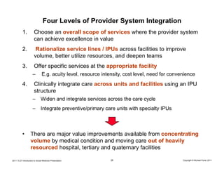 Four Levels of Provider System Integration
           1.           Choose an overall scope of services where the provider system
                        can achieve excellence in value
           2.            Rationalize service lines / IPUs across facilities to improve
                        volume, better utilize resources, and deepen teams
           3.           Offer specific services at the appropriate facility
                      –         E.g. acuity level, resource intensity, cost level, need for convenience
           4.           Clinically integrate care across units and facilities using an IPU
                        structure
                      –        Widen and integrate services across the care cycle
                      –        Integrate preventive/primary care units with specialty IPUs




           •        There are major value improvements available from concentrating
                    volume by medical condition and moving care out of heavily
                    resourced hospital, tertiary and quaternary facilities

2011.10.27 Introduction to Social Medicine Presentation        26                                Copyright © Michael Porter 2011
 