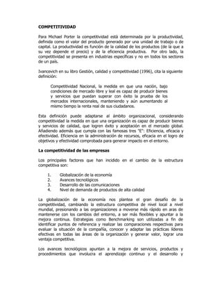 COMPETITIVIDAD
Para Michael Porter la competitividad está determinada por la productividad,
definida como el valor del producto generado por una unidad de trabajo o de
capital. La productividad es función de la calidad de los productos (de la que a
su vez depende el precio) y de la eficiencia productiva. Por otro lado, la
competitividad se presenta en industrias específicas y no en todos los sectores
de un país.
Ivancevich en su libro Gestión, calidad y competitividad (1996), cita la siguiente
definición:
Competitividad Nacional, la medida en que una nación, bajo
condiciones de mercado libre y leal es capaz de producir bienes
y servicios que puedan superar con éxito la prueba de los
mercados internacionales, manteniendo y aún aumentando al
mismo tiempo la renta real de sus ciudadanos.
Esta definición puede adaptarse al ámbito organizacional, considerando
competitividad la medida en que una organización es capaz de producir bienes
y servicios de calidad, que logren éxito y aceptación en el mercado global.
Añadiendo además que cumpla con las famosas tres "E": Eficiencia, eficacia y
efectividad. Eficiencia en la administración de recursos, eficacia en el logro de
objetivos y efectividad comprobada para generar impacto en el entorno.
La competitividad de las empresas
Los principales factores que han incidido en el cambio de la estructura
competitiva son:
1. Globalización de la economía
2. Avances tecnológicos
3. Desarrollo de las comunicaciones
4. Nivel de demanda de productos de alta calidad
La globalización de la economía nos plantea el gran desafío de la
competitividad, cambiando la estructura competitiva de nivel local a nivel
mundial, presionando a las organizaciones a moverse más rápido en aras de
mantenerse con los cambios del entorno, a ser más flexibles y apuntar a la
mejora continua. Estrategias como Benchmarking son utilizadas a fin de
identificar puntos de referencia y realizar las comparaciones respectivas para
evaluar la situación de la compañía, conocer y adaptar las prácticas líderes
efectivas en todas las áreas de la organización y generar valor, lograr una
ventaja competitiva.
Los avances tecnológicos apuntan a la mejora de servicios, productos y
procedimientos que involucra el aprendizaje continuo y el desarrollo y
 