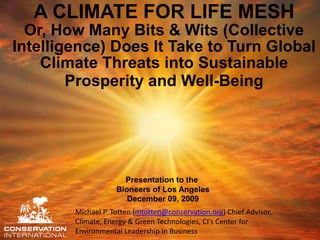 A CLIMATE FOR LIFE MESH
  Or, How Many Bits & Wits (Collective
Intelligence) Does It Take to Turn Global
    Climate Threats into Sustainable
        Prosperity and Well-Being




                      Presentation to the
                    Bioneers of Los Angeles
                       December 09, 2009
        Michael P. Totten (mtotten@conservation.org) Chief Advisor,
        Climate, Energy & Green Technologies, CI’s Center for
        Environmental Leadership in Business
 