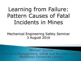 Learning from Failure: 

Pattern Causes of Fatal

Incidents in Mines

Mechanical Engineering Safety Seminar

3 August 2016

Michael Quinlan

School of Management, UNSW and Business School
Middlesex University London

 