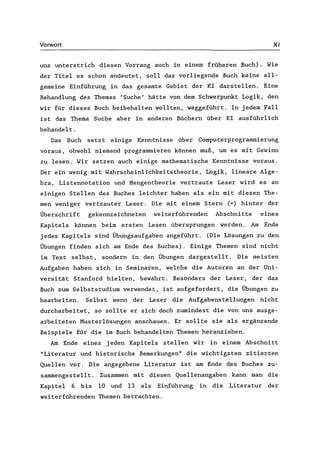 Vorwort XI
uns unterstrich diesen Vorrang auch in einern früheren Buch). Wie
der Titel es schon andeutet, soll das vorliegende Buch keine all-
gemeine Einführung in das gesamte Gebiet der KI darstellen. Eine
Behandlung des Themas 'Suche' hätte von dem Schwerpunkt Logik, den
wir für dieses Buch beibehalten wollten, weggeführt. In jedem Fall
ist das Thema Suche aber in anderen Büchern über KI ausführlich
behandelt.
Das Buch setzt einige Kenntnisse über Computerprogrammierung
voraus, obwohl niemand programmieren können muß, um es mit Gewinn
zu lesen. Wir setzen auch einige mathematische Kenntnisse voraus.
Der ein wenig mit Wahrscheinlichkeitstheorie, Logik, lineare Alge-
bra, Listennotation und Mengentheorie vertraute Leser wird es an
einigen Stellen des Buches leichter haben als ein mit diesen The-
men weniger vertrauter Leser. Die mit einern Stern (*) hinter der
Überschrift gekennzeichneten weiterführenden Abschnitte eines
Kapitels können beim ersten Lesen übersprungen werden. Am Ende
jedes Kapitels sind Übungsaufgaben angeführt. (Die Lösungen zu den
Übungen finden sich am Ende des Buches). Einige Themen sind nicht
im Text selbst, sondern in den Übungen dargestellt. Die meisten
Aufgaben haben sich in Seminaren, welche die Autoren an der Uni-
versität Stanford hielten, bewährt. Besonders der Leser, der das
Buch zum Selbststudium verwendet, ist aufgefordert, die Übungen zu
bearbeiten. Selbst wenn der Leser die AufgabensteIlungen nicht
durcharbeitet, so sollte er sich doch zumindest die von uns ausge-
arbeiteten Musterlösungen anschauen. Er sollte sie als ergänzende
Beispiele für die im Buch behandelten Themen heranziehen.
Am Ende eines jeden Kapitels stellen wir in einern Abschnitt
"Literatur und historische Bemerkungen" die wichtigsten zitierten
Quellen vor. Die angegebene Literatur ist am Ende des Buches zu-
sammengestellt. Zusammen mit diesen Quellenangaben kann man die
Kapitel 6 bis 10 und 13 als Einführung in die Literatur der
weiterführenden Themen betrachten.
 