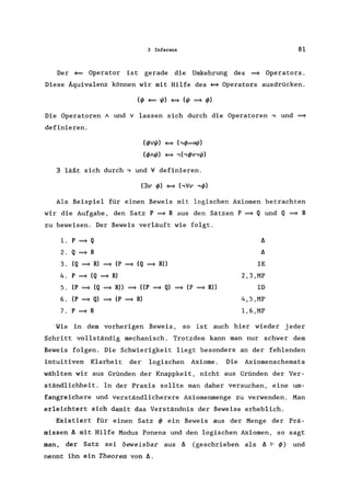 3 Inferenz 81
Der <= Operator ist gerade die Umkehrung des = Operators.
Diese Äquivalenz können wir mit Hilfe des ~ Operators ausdrücken.
(I/> <= 1/1) ~ (1/1 = 1/»
Die Operatoren A und V lassen sich durch die Operatoren , und =
definieren.
(I/>vl/1) ~ (,1/>=/1)
(I/>AI/1) ~ ,(,l/>v,l/1)
3 läßt sich durch, und V definieren.
(3v 1/» ~ (,Vv ,1/»
Als Beispiel für einen Beweis mit logischen Axiomen betrachten
wir die Aufgabe, den Satz P = R aus den Sätzen P = Q und Q = R
zu beweisen. Der Beweis verläuft wie folgt.
l. P
= Q f:.
2. Q
= R f:.
3. (Q = R) = (P = (Q = R» IE
4. P = (Q = R) 2,3,MP
5. (P
= (Q
= R» = ((P = Q) = (P = R» ID
6. (P
= Q)
= (P = R) 4,5,MP
7. P = R 1,6,MP
Wie in dem vorherigen Beweis, so ist auch hier wieder jeder
Schritt vollständig mechanisch. Trotzdem kann man nur schwer dem
Beweis folgen. Die Schwierigkeit liegt besonders an der fehlenden
intuitiven Klarheit der logischen Axiome. Die Axiomenschemata
wählten wir aus Gründen der Knappkeit, nicht aus Gründen der Ver-
ständlichheit. In der Praxis sollte man daher versuchen, eine um-
fangreichere und verständlicherere Axiomenmenge zu verwenden. Man
erleichtert sich damit das Verständnis der Beweise erheblich.
Existiert für einen Satz I/> ein Beweis aus der Menge der Prä-
missen f:. mit Hilfe Modus Ponens und den logischen Axiomen, so sagt
man, der Satz sei beweisbar aus f:. (geschrieben als f:. f- 1/» und
nennt ihn ein Theorem von f:..
 