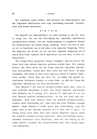 82 3 Inferenz
Wir erwähnten schon früher, daß zwischen der Beweisbarkeit und
der logischen Implikation eine enge Verbindung bestünde. Tatsäch-
lich sind beide äquivalent.
A I- q, A F q,
Der Begriff der Beweisbarkeit ist sehr wichtig in der KI, denn
er zeigt uns, wie wir die Bestimmung der logischen Implikation
automatisieren können. Von der Prämissenmenge A ausgehend, können
wir Konklusionen aus dieser Menge abzählen. Tritt ein Satz ~ auf,
so ist er beweisbar aus A und daher eine logische Folgerung. Tritt
die Negation von ~ auf, so ist ,~ eine logische Folgerung aus A
und ~ wird nicht logisch von A impliziert (es sei denn, A wäre in-
konsistent).
Für einige Sätze garantiert dieses Vorgehen, daß ein Beweis für
einen Satz oder dessen Negation gefunden werden kann. Mit anderen
Worten, für diese Sätze ist die Frage nach der logischen Implika-
tion entscheidbar. Leider gilt dies nicht für alle Sätze. Es kann
vorkommen, daß weder ~ noch seine Negation durch A logisch impli-
ziert werden. Falls dies der Fall ist, so kommt das gerade be-
schriebene Verfahren niemals zu einem Ende, so daß die Frage der
logischen Implikation nur semi-entscheidbar ist.
Eine Theorie ~ ist endlich axiomatisierbar genau dann, wenn es
eine endliche Datenbasis I:J. gibt, die durch logische Implikation
alle Elemente von ~ erzeugt, d.h. wenn ~ e ~, dann gilt I:J. F ~. Ist
eine Theorie endlich axiomatisierbar, so ist sie auch semi-ent-
scheidbar . Wenn eine Theorie nicht nur endlich axiomatisierbar,
sondern auch vollständig ist, dann kann man eine stärkere Aussage
machen. (Eine Theorie ~ heißt genau dann vollständig, wenn für
j eden Satz q, der Sprache entweder ~ e ~ oder ,~ e ~ gilt). In
diesem Falle wird jeder Satz oder dessen Negation logisch durch
die endliche Axiomatisierung impliziert. Eine vollständige Beweis-
prozedur terminiert also vielleicht, wenn wir von Anfang an bei
jedem Schritt entweder den entsprechenden Satz oder dessen Nega-
tion überprüfen.
 