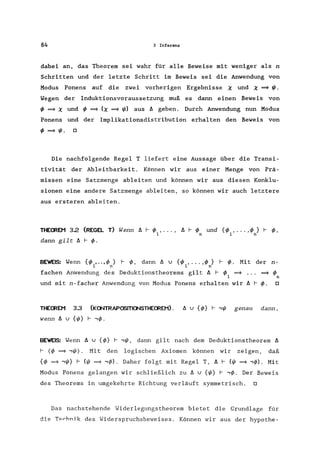 84 3 Inferenz
dabei an, das Theorem sei wahr für alle Beweise mit weniger als n
Schritten und der letzte Schritt im Beweis sei die Anwendung von
Modus Ponens auf die zwei vorherigen Ergebnisse X und X ~ I/J.
Wegen der Induktionsvoraussetzung muß es dann einen Beweis von
IP ~ X und IP ~ (X ~ I/J) aus b. geben. Durch Anwendung nun Modus
Ponens und der Implikationsdistribution erhalten den Beweis von
IP ~ I/J. 0
Die nachfolgende Regel T liefert eine Aussage über die Transi-
tivität der Ableitbarkeit. Können wir aus einer Menge von Prä-
missen eine Satzmenge ableiten und können wir aus diesen Konklu-
sionen eine andere Satzmenge ableiten, so können wir auch letztere
aus ersteren ableiten.
THEmEM 3.2 (REGEL T) Wenn b. f-- IP , ... , ß f-- IP und {IP , ... ,IP } f- IP,
1 n 1 n
dann gilt ß f- IP.
BEWEIS: Wenn {IP ,.. ,IP} f-- IP, dann b. u {IP , ... ,IP} f- IP. Mit der n-
1 n 1 n
fachen Anwendung des Deduktionstheorems gilt b. f- IP ~ ~ IP
1 n
und mit n-facher Anwendung von Modus Ponens erhalten wir ß f-- IP. 0
THEmEM 3.3 (K(l/TRAPOSITI(l/STHEffiEM). b. u {IP} f--.,I/J genau dann,
wenn b. u {I/J} f-- "IP.
BEWEIS: Wenn b. u {IP} f-- .,I/J, dann gilt nach dem Deduktions theorem ß
f- (IP ~ .,1jJ). Mit den logischen Axiomen können wir zeigen, daß
{IP =9 .,I/J} f- (I/J =9 "IP). Daher folgt mit Regel T, ß f- (I/J =9 "IP). Mit
Modus Ponens gelangen wir schließlich zu ß U {1jJ} f-- "IP. Der Beweis
des Theorems in umgekehrte Richtung verläuft symmetrisch. 0
Das nachstehende Widerlegungstheorem bietet die Grundlage für
die Tprhnik des Widerspruchsbeweises. Können wir aus der hypothe-
 