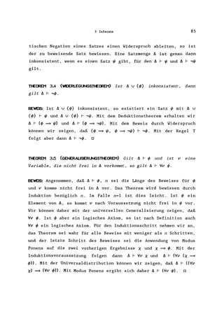 3 Inferenz 85
tischen Negation eines Satzes einen Widerspruch ableiten, so ist
der zu beweisende Satz bewiesen. Eine Satzmenge ~ ist genau dann
inkonsistent, wenn es einen Satz ~ gibt, für den ~ r ~ und ~ r ,~
gilt.
THEffiEM 3.4 (WDERLEGUNGSTtEffiEM) Ist ~ u {</>} inkonsistent, dann
gilt ~ r '</>.
BEWE~: Ist ~ u {</>} inkonsistent, so existiert ein Satz ~ mit ~ u
{</>} r ~ und ~ u {</>} r ,~. Mit dem Deduktionstheorem erhalten wir
~ r (</> ~~) und ~ r (</> ~ ,~). Mit dem Beweis durch Widerspruch
können wir zeigen, daß {</> ~ ~, </> ~ ,~} r '</>. Mit der Regel T
folgt aber dann ~ r '</>. 0
THEffiEM 3.5 (GENERALISIERUNGSTHEffiEM) Gilt ~ r </> und ist v eine
Variable, die nicht frei in ~ vorkommt, so gilt ~ r Vv </>.
BEWE~: Angenommen, daß ~ r </>, n sei die Länge des Beweises für </>
und v komme nicht frei in ~ vor. Das Theorem wird bewiesen durch
Induktion bezüglich n. Im Falle n=l ist dies leicht. Ist </> ein
Element von~, so kommt v nach Voraussetzung nicht frei in </> vor.
Wir können daher mit der universellen Generalisierung zeigen, daß
Vv </>. Ist </> aber ein logisches Axiom, so ist nach Definition auch
Vv </> ein logisches Axiom. Für den Induktionsschritt nehmen wir an,
das Theorem sei wahr für alle Beweise mit weniger als n Schritten,
und der letzte Schritt des Beweises sei die Anwendung von Modus
Ponens auf die zwei vorherigen Ergebnisse X und X ~ </>. Mit der
Induktionsvoraussetzung folgen dann ~ r Vv X und ~ r (Vv (X ~
</»). Mit der Universaldistribution können wir zeigen, daß ~ r ((Vv
X) ~ (Vv </»). Mit Modus Ponens ergibt sich daher ~ r (Vv </». 0
 