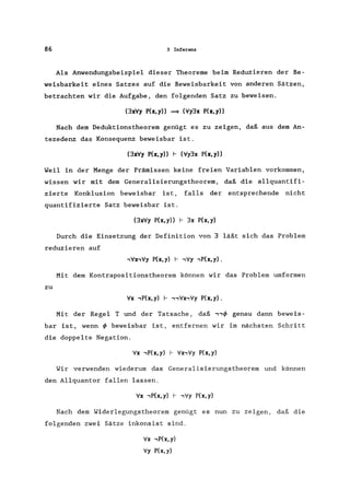 86 3 Inferenz
Als Anwendungsbeispiel dieser Theoreme beim Reduzieren der Be-
weisbarkeit eines Satzes auf die Beweisbarkeit von anderen Sätzen,
betrachten wir die Aufgabe, den folgenden Satz zu beweisen.
(3xVy P(x,y» ~ (V'y3x P(x,y»
Nach dem Deduktionstheorem genügt es zu zeigen, daß aus dem An-
tezedenz das Konsequenz beweisbar ist.
(3xV'y P(x,y» I- (V'y3x P(x,y»
Weil in der Menge der Prämissen keine freien Variablen vorkommen,
wissen wir mit dem Generalisierungstheorem, daß die allquantifi-
zierte Konklusion beweisbar ist, falls der entsprechende nicht
quantifizierte Satz beweisbar ist.
(3xV'y P(x, y» I- 3x P(x, y)
Durch die Einsetzung der Definition von 3 läßt sich das Problem
reduzieren auf
Mit dem Kontrapositionstheorem können wir das Problem umformen
zu
V'x .,P(x, y) I- .,.,V'x.,V'y P(x, y) .
Mit der Regel T und der Tatsache, daß .,.,</J genau dann beweis-
bar ist, wenn </J beweisbar ist, entfernen wir im nächsten Schritt
die doppelte Negation.
V'x .,P(x,y) I- V'x.,V'y P(x,y)
Wir verwenden wiederum das Generalisierungstheorem und können
den Allquantor fallen lassen.
V'x .,P(x,y) I- .,V'y P(x,y)
Nach dem Widerlegungstheorem genügt es nun zu zeigen, daß die
folgenden zwei Sätze inkonsist sind.
V'x .,P(x,y)
V'y P(x,y)
 