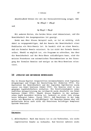 3 Inferenz 87
Abschließend können wir mit der Univeraleinsetzung zeigen, daß
'Vx ,P(x,y) I- ,P(x,y)
und
'Vy P(x,y) I- P(x,y)
Mit anderen Worten, die beiden Sätze sind inkonsistent, und die
Beweisbarkeit des Ausgangssatzes ist gezeigt.
Denkt man über dieses Beispiel nach, so ist es wichtig, sich
dabei zu vergegenwärtigen, daß der Beweis der Beweisbarkeit einer
Konklusion ein Meta-Beweis ist: Es handelt sich um einen Beweis,
daß ein formaler Beweis existiert. Es ist nicht der formale Beweis
selbst. Obwohl es möglich ist, ein Programm zu schreiben, das über
die Beweisbarkeit auf der Meta-Ebene schlußfolgern kann, sind die
meisten Prozeduren zum automatischen Theorembeweisen an der Erzeu-
gung der formalen Beweise und weniger an den Meta-Beweisen orien-
tiert.
3.6 LITERATUR UND HISTORISCHE BEI"ERKUNGEN
Die in diesem Kapitel vorgestellten Axiomenschemata sind logisches
Allgemeingut und folgen der Darstellung bei [Enderton 1972). Die
Äquivalenz der Beweisbarkeit und der logischen Implikation wurde
zuerst von Gödel bewiesen [Gödel 1930). Die Beweise sind in den
gängigen Logiklehrbüchern enthalten. Die Unvollständigkeit jeder
endlichen Axiomatisierung der Arithmetik wurde ebenfalls von Gödel
bewiesen [Gödel 1931). Obwohl dieses Ergebnis in der mathema-
schen Logik besonders wichtig ist, bedeutet es nicht (wie einige
Leute behauptet haben, [Lucas 1961), daß Maschinen in der Lage
seien, wie Menschen zu schlußfolgern. Wir Menschen können aber auf
mechanische Weise auch nicht die Konsistenz beliebiger komplexer
Systeme beweisen!
ÜBUNGEN:
1. Ableitbarkeit. Nach dem Gesetz ist es ein Verbrechen, ein nicht
registriertes Gewehr zu verkaufen. Red besitzt mehrere nicht
 