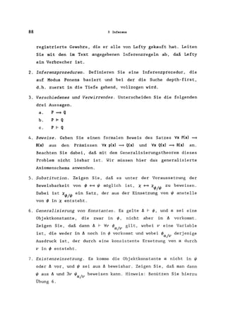 88 3 Inferenz
registrierte Gewehre, die er alle von Lefty gekauft hat. Leiten
Sie mit den im Text angegebenen Inferenzregeln ab, daß Lefty
ein Verbrecher ist.
2. Inferenzprozeduren. Definieren Sie eine Inferenzprozedur, die
auf Modus Ponens basiert und bei der die Suche depth-first,
d.h. zuerst in die Tiefe gehend, vollzogen wird.
3. Verschiedenes und Verwirrendes. Unterscheiden Sie die folgenden
drei Aussagen.
a. p ~ Q
b. P 1= Q
c. P I- Q
4. Beweise. Geben Sie einen formalen Beweis des Satzes 'rIx P(x) ~
R(x) aus den Prämissen 'rIx p(x) ~ Q(x) und 'rIx Q(x) ~ R(x) an.
Beachten Sie dabei, daß mit dem Generalisierungstheorem dieses
Problem nicht lösbar ist. Wir müssen hier das generalisierte
Axiomenschema anwenden.
5. Substitution. Zeigen Sie, daß es unter der Voraussetzung der
Beweisbarkeit von <f; <=9 I/J möglich ist, X <=9 X<f;/I/J zu beweisen.
Dabei ist X<f;/I/J ein Satz, der aus der Einsetzung von I/J anstelle
von <f; in X entsteht.
6. Generalisierung von Konstanten. Es gelte ~ I- <f;, und a sei eine
Obj ektkonstante, die zwar in <p, nicht aber in ~ vorkommt.
Zeigen Sie, daß dann ~ I- 'rIv <p / gilt, wobei v eine Variable
a v
ist, die weder in ~ noch in <p vorkommt und wobei <p / derjenige
a v
Ausdruck ist, der durch eine konsistente Ersetzung von a durch
v in <f; entsteht.
7. Existenzeinsetzung. Es komme die Objektkonstante a nicht in I/J
oder ~ vor, und I/J sei aus ~ beweisbar. Zeigen Sie, daß man dann
I/J aus ~ und 3v I/J / beweisen kann. Hinweis: Benützen Sie hierzu
a v
Übung 6.
 