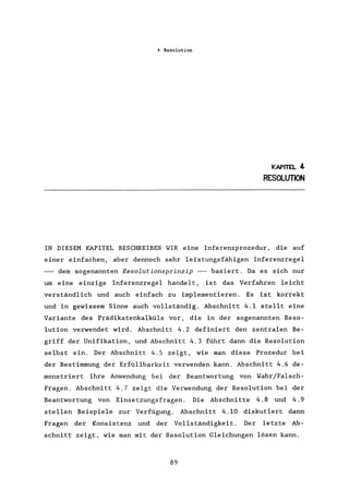 4 Resolution
KAPITEL 4
RESOLUTION
IN DIESEM KAPITEL BESCHREIBEN WIR eine Inferenzprozedur, die auf
einer einfachen, aber dennoch sehr leistungsfähigen Inferenzregel
dem sogenannten Resolutionsprinzip -- basiert. Da es sich nur
um eine einzige Inferenzregel handelt, ist das Verfahren leicht
verständlich und auch einfach zu implementieren. Es ist korrekt
und in gewissem Sinne auch vollständig. Abschnitt 4.1 stellt eine
Variante des Prädikatenkalküls vor, die in der sogenannten Reso-
lution verwendet wird. Abschnitt 4.2 definiert den zentralen Be-
griff der Unifikation, und Abschnitt 4.3 führt dann die Resolution
selbst ein. Der Abschnitt 4.5 zeigt, wie man diese Prozedur bei
der Bestimmung der Erfüllbarkeit verwenden kann. Abschnitt 4.6 de-
monstriert ihre Anwendung bei der Beantwortung von Wahr/Falsch-
Fragen. Abschnitt 4.7 zeigt die Verwendung der Resolution bei der
Beantwortung von Einsetzungsfragen. Die Abschnitte 4.8 und 4.9
stellen Beispiele zur Verfügung. Abschnitt 4.10 diskutiert dann
Fragen der Konsistenz und der Vollständigkeit. Der letzte Ab-
schnitt zeigt, wie man mit der Resolution Gleichungen lösen kann.
89
 