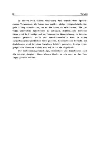 XII Vorwort
In diesem Buch finden mindestens drei verschiedene Sprach-
ebenen Verwendung. Wir haben uns bemüht, einige typographische Re-
geln streng einzuhalten, um es dem Leser zu erleichtern, die je-
weils verwendete Sprachebene zu erkennen. Herkömmliche deutsche
Sätze sind in Prestige und zur besonderen Akzentuierung in Kursiv-
schrift gedruckt. Sätze des Prädikatenkalküls sind in einer
schreibmaschinenähnlichen Type gesetzt. Mathematische Formeln und
Gleichungen sind in einer kursiven Schrift gedruckt. Einige typo-
graphische Hinweise findet man auf Seite xix abgedruckt.
Für Verbesserungsvorschläge, Kommentare und Korrekturen sind
die Autoren dankbar. Diese können direkt an sie oder an den Ver-
leger gesandt werden.
 