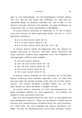 4 Resolution 91
gibt es eine Klauselmenge, die dem Originalsatz insofern äquiva-
lent ist, daß der Satz genau dann erfüllbar ist, wenn die ent-
sprechende Menge von Klauseln erfüllbar ist. Die in Abb. 4.1 de-
finierte Prozedur skizziert eine Methode, um einen beliebigen ge-
schlossenen Satz in seine Klauselform zu überführen.
Im ersten Schritt entfernen wir sämtliche =9, ~ und ~ Opera-
toren und ersetzen sie durch äquivalente Sätze, die nur " A und v
Operatoren enthalten.
• ~ =9 ~ wird ersetzt durch ,~ v ~.
• ~ ~ ~ wird ersetzt durch ~ v ,~.
• ~ ~ ~ wird ersetzt durch (,~ v ~) A (~ V ,~).
Im zweiten Schritt werden die Negationen über die anderen lo-
gischen Operatoren so verteilt, daß jeder dieser Operatoren auf
einen einzelnen atomaren Satz angewendet wird. Die folgenden Er-
setzungsregeln erfüllen diese Aufgabe:
·,,~ wird ersetzt durch ~.
• ,(~ A ~) wird ersetzt durch ,~ v ,~.
·,(~ v ~) wird ersetzt durch ,~ A ,~.
• ,Vv ~ wird ersetzt durch 3v ,~.
• ,3v ~ wird ersetzt durch Vv ,~.
Im dritten Schritt benennen wir alle Variablen um, so daß jeder
Quantor eindeutig einer Variable zugeordnet wird. In einern Satz
wird also über die gleiche Variable nicht mehr als ein Mal quanti-
fiziert. Die Formel (Vx P(x,x» A (3x Q(x» können wir zum Bei-
spiel können wir durch (Vx P(x,x» A (3y Q(y» ersetzen.
Im vierten Schritt entfernen wir alle Existenzquantoren. Die
dabei verwendete Methode ist etwas kompliziert, wir erklären sie
deshalb in zwei getrennten Schritten.
Wenn ein existenzquantifizierter Satz nicht im Geltungsbereich
eines Allquantors auftritt, lassen wir den Quantor einfach weg und
ersetzen alle quantifizierten Variablen durch eine neue Konstante,
d.h. durch eine, die noch nirgendwo ihn unserer Datenbasis vor-
kommt. Ist also die Objektkonstante A noch nicht verwendet worden,
 